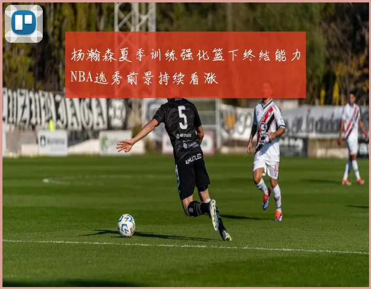杨瀚森夏季训练强化篮下终结能力NBA选秀前景持续看涨