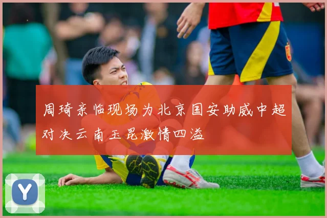 周琦亲临现场为北京国安助威中超对决云南玉昆激情四溢